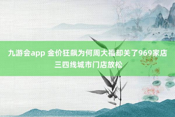 九游会app 金价狂飙为何周大福却关了969家店 三四线城市门店放松
