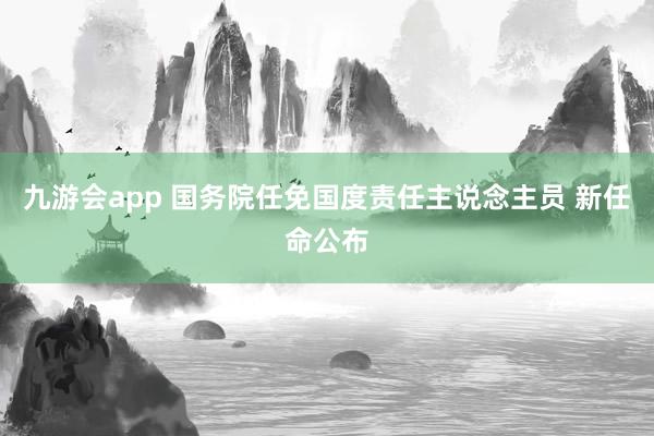 九游会app 国务院任免国度责任主说念主员 新任命公布
