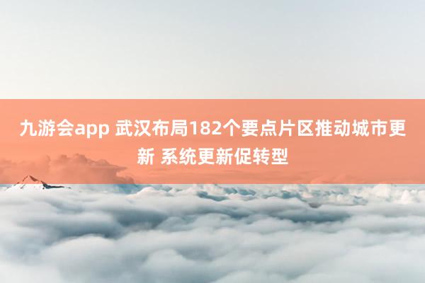 九游会app 武汉布局182个要点片区推动城市更新 系统更新促转型