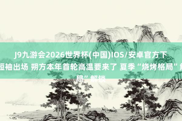J9九游会2026世界杯(中国)IOS/安卓官方下载 短袖出场 朔方本年首轮高温要来了 夏季“烧烤格局”解锁