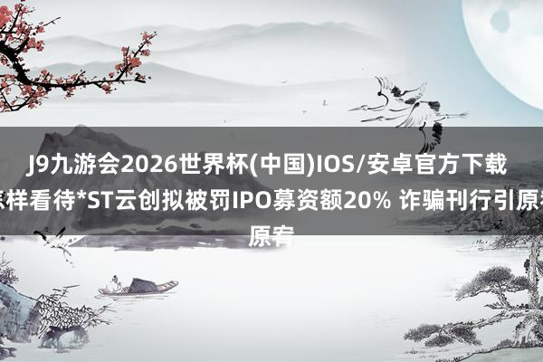 J9九游会2026世界杯(中国)IOS/安卓官方下载 怎样看待*ST云创拟被罚IPO募资额20% 诈骗刊行引原宥