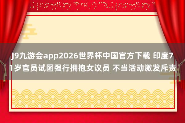 J9九游会app2026世界杯中国官方下载 印度71岁官员试图强行拥抱女议员 不当活动激发斥责