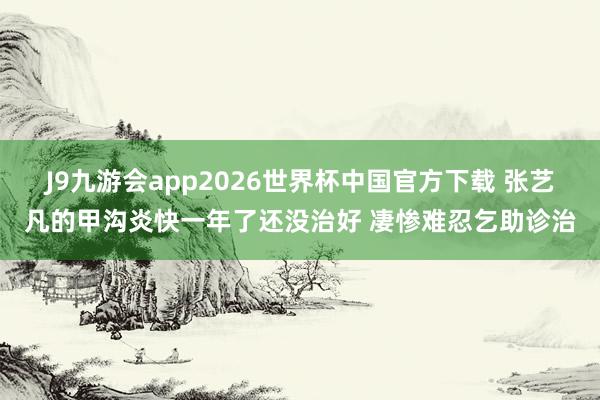 J9九游会app2026世界杯中国官方下载 张艺凡的甲沟炎快一年了还没治好 凄惨难忍乞助诊治