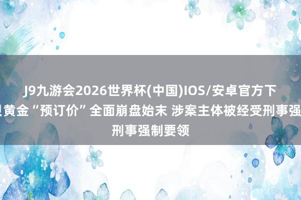 J9九游会2026世界杯(中国)IOS/安卓官方下载 水贝黄金“预订价”全面崩盘始末 涉案主体被经受刑事强制要领