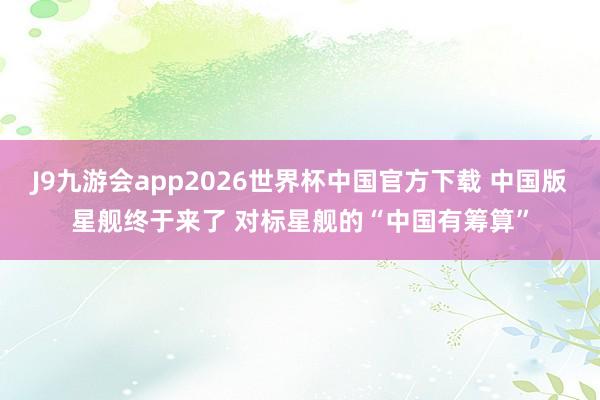 J9九游会app2026世界杯中国官方下载 中国版星舰终于来了 对标星舰的“中国有筹算”
