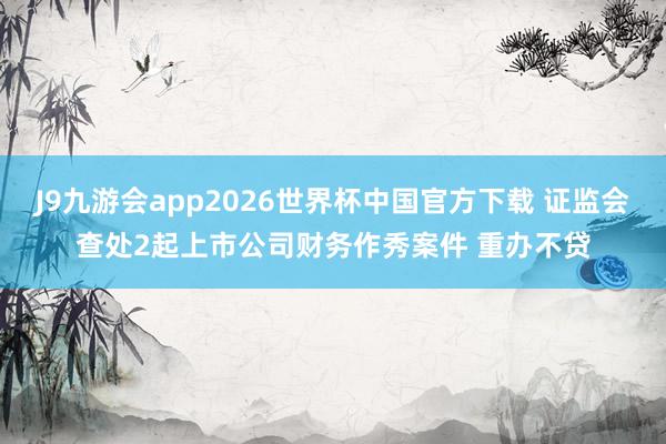 J9九游会app2026世界杯中国官方下载 证监会查处2起上市公司财务作秀案件 重办不贷