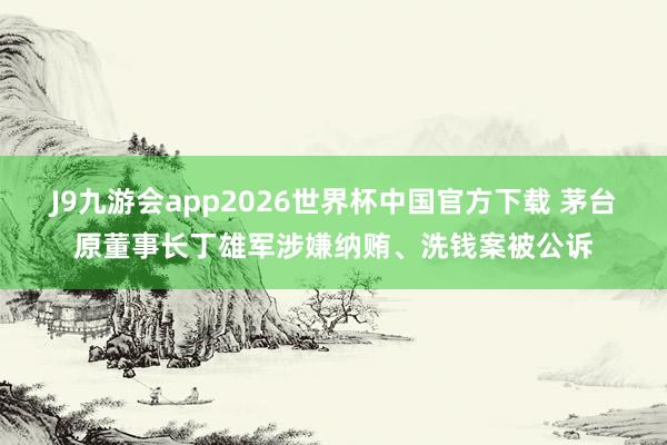 J9九游会app2026世界杯中国官方下载 茅台原董事长丁雄军涉嫌纳贿、洗钱案被公诉