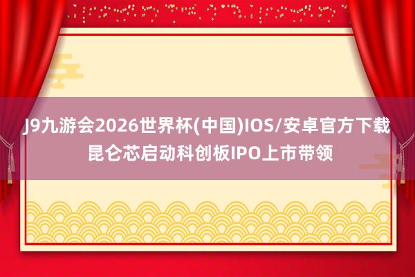 J9九游会2026世界杯(中国)IOS/安卓官方下载 昆仑芯启动科创板IPO上市带领