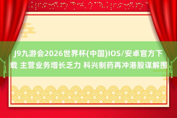 J9九游会2026世界杯(中国)IOS/安卓官方下载 主营业务增长乏力 科兴制药再冲港股谋解围