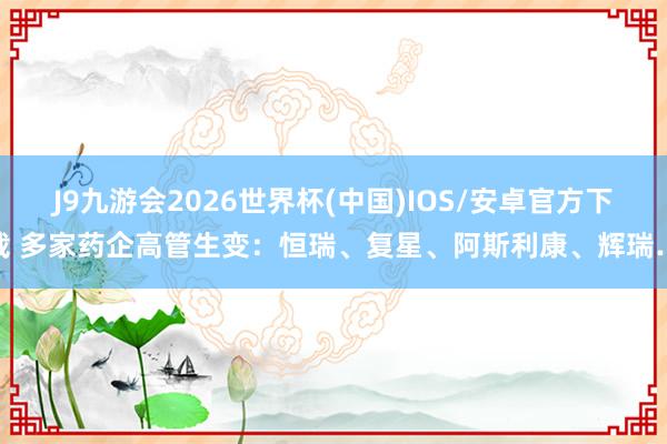J9九游会2026世界杯(中国)IOS/安卓官方下载 多家药企高管生变：恒瑞、复星、阿斯利康、辉瑞…