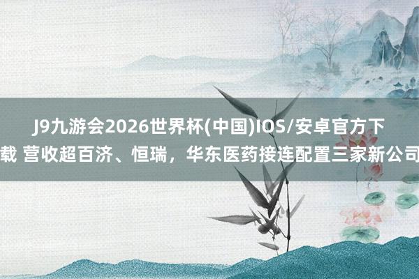 J9九游会2026世界杯(中国)IOS/安卓官方下载 营收超百济、恒瑞，华东医药接连配置三家新公司