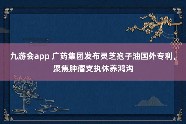 九游会app 广药集团发布灵芝孢子油国外专利，聚焦肿瘤支执休养鸿沟