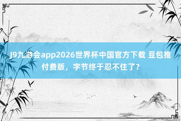 J9九游会app2026世界杯中国官方下载 豆包推付费版，字节终于忍不住了？