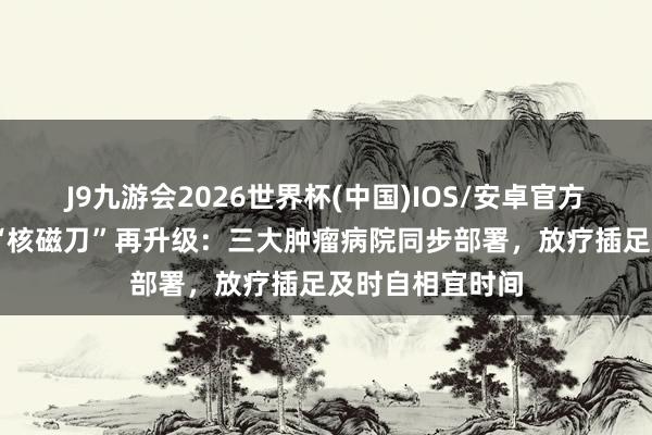 J9九游会2026世界杯(中国)IOS/安卓官方下载 巨匠开创“核磁刀”再升级：三大肿瘤病院同步部署，放疗插足及时自相宜时间