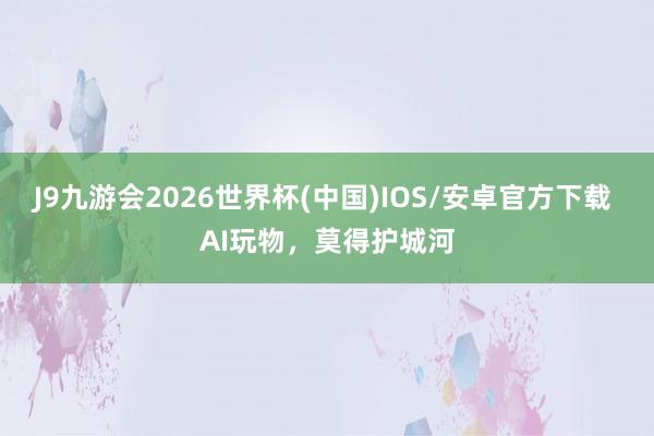 J9九游会2026世界杯(中国)IOS/安卓官方下载 AI玩物，莫得护城河