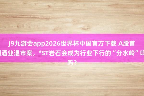 J9九游会app2026世界杯中国官方下载 A股首例酒业退市案，*ST岩石会成为行业下行的“分水岭”吗？
