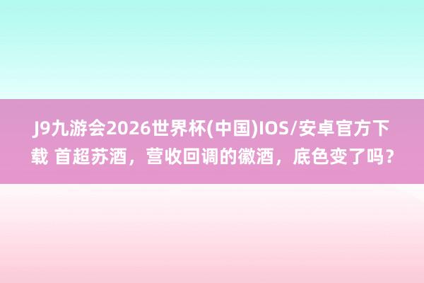 J9九游会2026世界杯(中国)IOS/安卓官方下载 首超苏酒，营收回调的徽酒，底色变了吗？