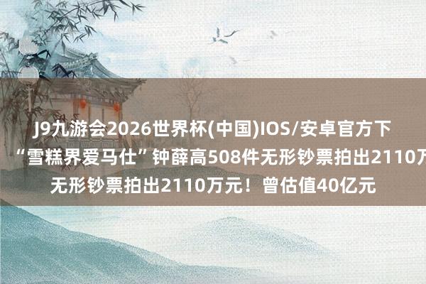 J9九游会2026世界杯(中国)IOS/安卓官方下载 卖红薯也没能救！“雪糕界爱马仕”钟薛高508件无形钞票拍出2110万元！曾估值40亿元