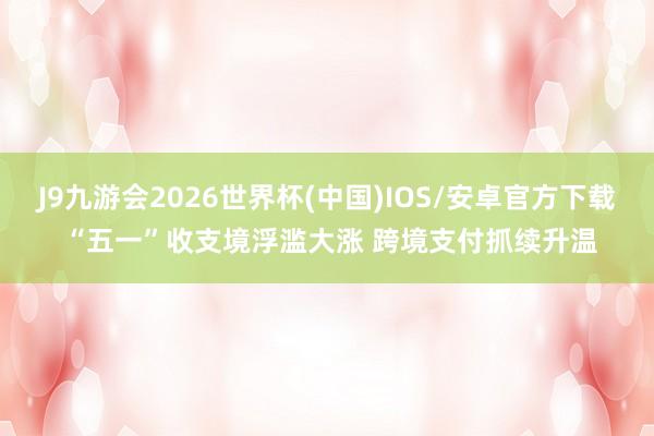 J9九游会2026世界杯(中国)IOS/安卓官方下载 “五一”收支境浮滥大涨 跨境支付抓续升温