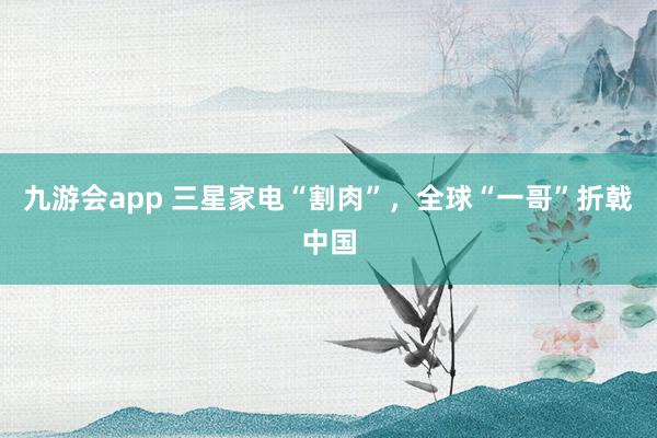 九游会app 三星家电“割肉”，全球“一哥”折戟中国