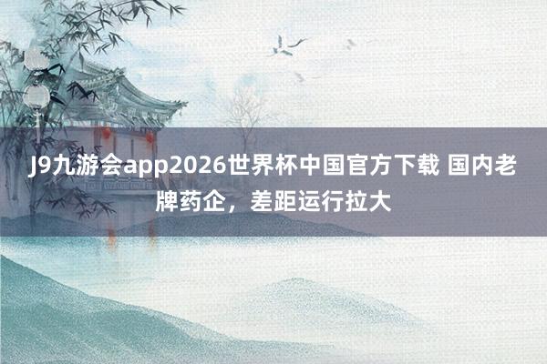 J9九游会app2026世界杯中国官方下载 国内老牌药企，差距运行拉大