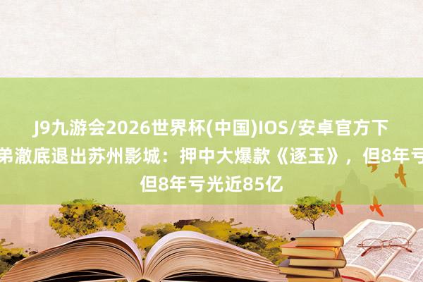 J9九游会2026世界杯(中国)IOS/安卓官方下载 华谊兄弟澈底退出苏州影城：押中大爆款《逐玉》，但8年亏光近85亿