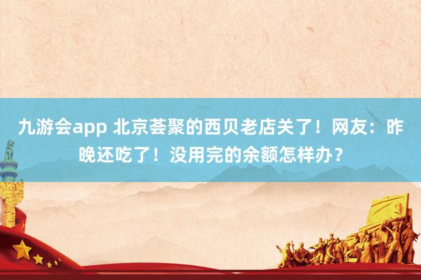 九游会app 北京荟聚的西贝老店关了！网友：昨晚还吃了！没用完的余额怎样办？