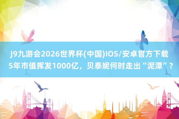 J9九游会2026世界杯(中国)IOS/安卓官方下载 5年市值挥发1000亿，贝泰妮何时走出“泥潭”？