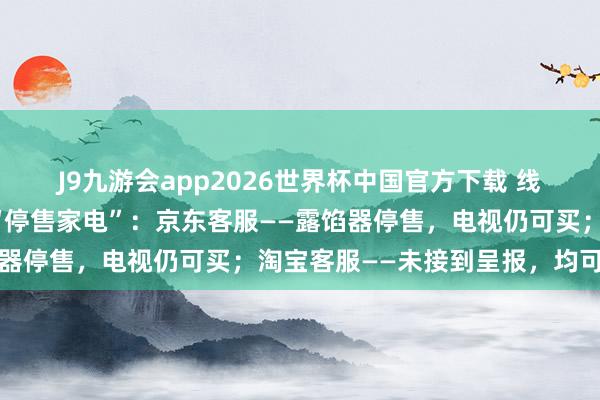 J9九游会app2026世界杯中国官方下载 线上渠说念恢复三星在华“停售家电”：京东客服——露馅器停售，电视仍可买；淘宝客服——未接到呈报，均可购买