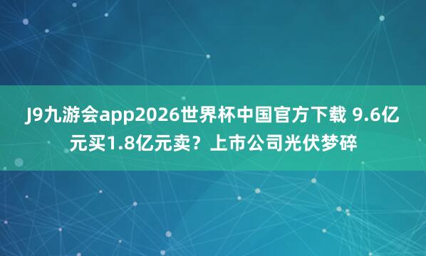 J9九游会app2026世界杯中国官方下载 9.6亿元买1.8亿元卖？上市公司光伏梦碎