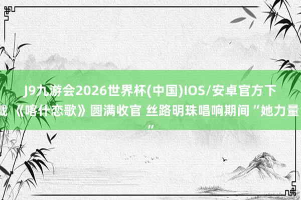 J9九游会2026世界杯(中国)IOS/安卓官方下载 《喀什恋歌》圆满收官 丝路明珠唱响期间“她力量”