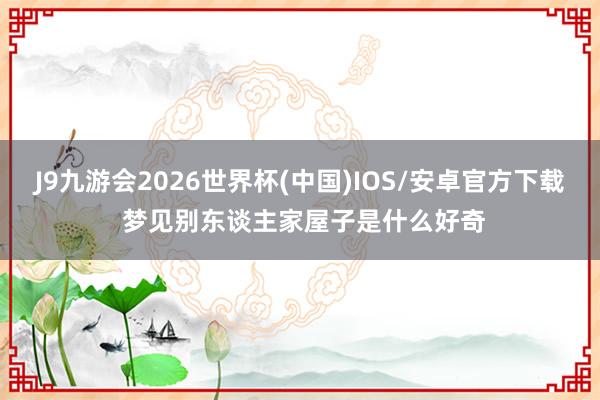 J9九游会2026世界杯(中国)IOS/安卓官方下载 梦见别东谈主家屋子是什么好奇