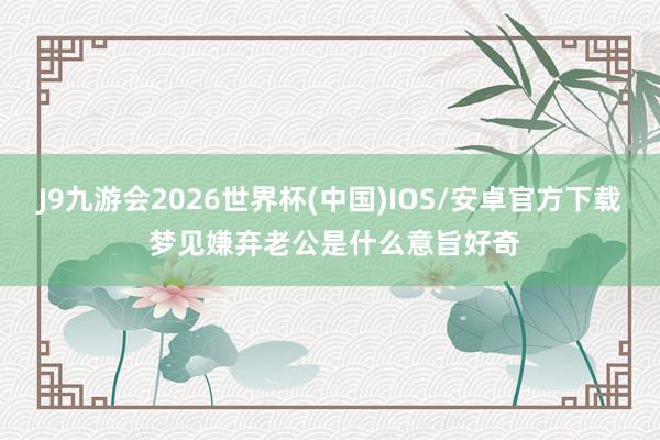 J9九游会2026世界杯(中国)IOS/安卓官方下载 梦见嫌弃老公是什么意旨好奇