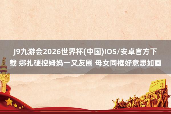 J9九游会2026世界杯(中国)IOS/安卓官方下载 娜扎硬控姆妈一又友圈 母女同框好意思如画