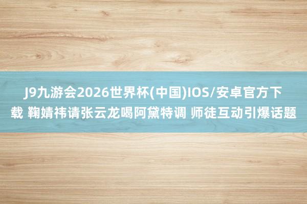 J9九游会2026世界杯(中国)IOS/安卓官方下载 鞠婧祎请张云龙喝阿黛特调 师徒互动引爆话题