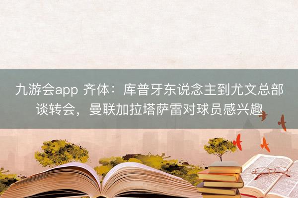 九游会app 齐体：库普牙东说念主到尤文总部谈转会，曼联加拉塔萨雷对球员感兴趣