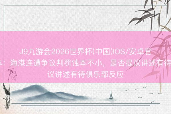 J9九游会2026世界杯(中国)IOS/安卓官方下载 东体：海港连遭争议判罚蚀本不小，是否提议讲述有待俱乐部反应