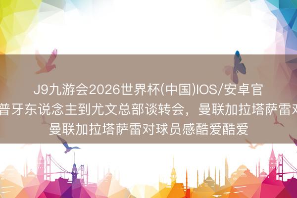 J9九游会2026世界杯(中国)IOS/安卓官方下载 皆体：库普牙东说念主到尤文总部谈转会，曼联加拉塔萨雷对球员感酷爱酷爱