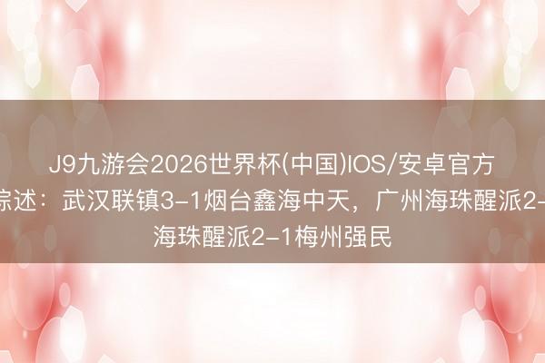 J9九游会2026世界杯(中国)IOS/安卓官方下载 中冠综述：武汉联镇3-1烟台鑫海中天，广州海珠醒派2-1梅州强民