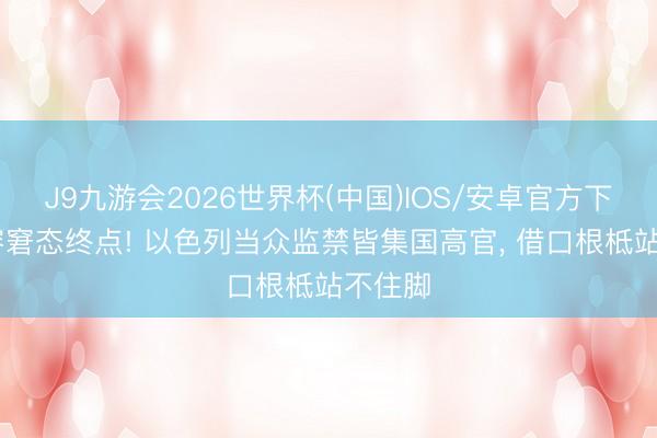 J9九游会2026世界杯(中国)IOS/安卓官方下载 面容窘态终点! 以色列当众监禁皆集国高官， 借口根柢站不住脚