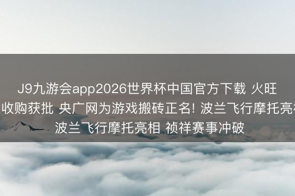 J9九游会app2026世界杯中国官方下载 火旺社|腾讯喜马拉雅收购获批 央广网为游戏搬砖正名! 波兰飞行摩托亮相 祯祥赛事冲破