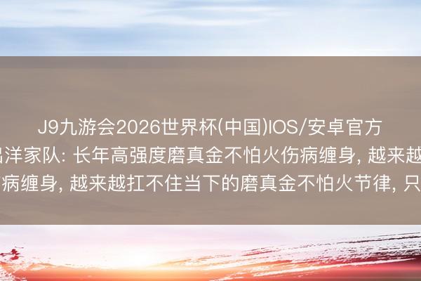 J9九游会2026世界杯(中国)IOS/安卓官方下载 孙铭阳讲求晓喻退出洋家队: 长年高强度磨真金不怕火伤病缠身， 越来越扛不住当下的磨真金不怕火节律， 只可好好告别