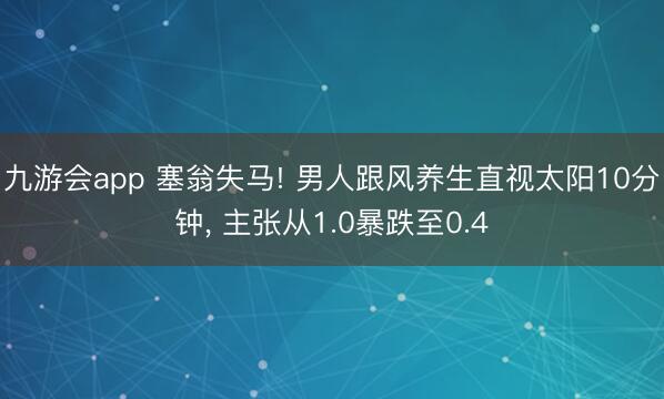 九游会app 塞翁失马! 男人跟风养生直视太阳10分钟， 主张从1.0暴跌至0.4