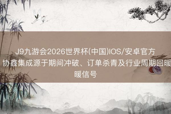 J9九游会2026世界杯(中国)IOS/安卓官方下载 协鑫集成源于期间冲破、订单杀青及行业周期回暖信号