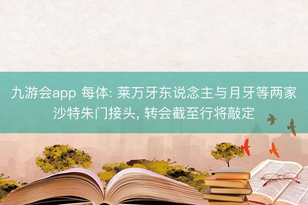 九游会app 每体: 莱万牙东说念主与月牙等两家沙特朱门接头， 转会截至行将敲定