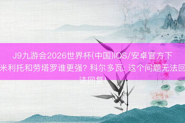 J9九游会2026世界杯(中国)IOS/安卓官方下载 米利托和劳塔罗谁更强? 科尔多瓦: 这个问题无法回复!