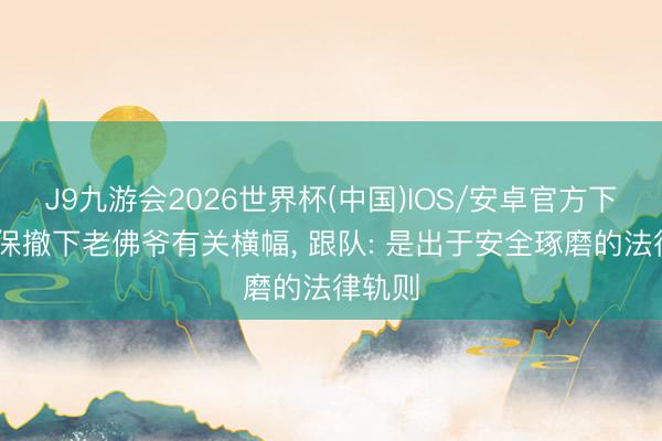 J9九游会2026世界杯(中国)IOS/安卓官方下载 安保撤下老佛爷有关横幅， 跟队: 是出于安全琢磨的法律轨则