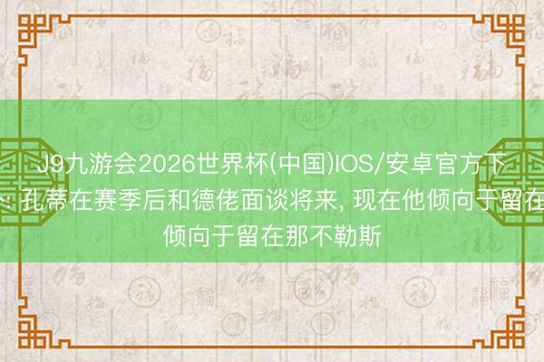 J9九游会2026世界杯(中国)IOS/安卓官方下载 意天外: 孔蒂在赛季后和德佬面谈将来， 现在他倾向于留在那不勒斯