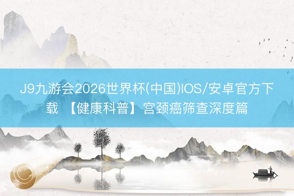 J9九游会2026世界杯(中国)IOS/安卓官方下载 【健康科普】宫颈癌筛查深度篇