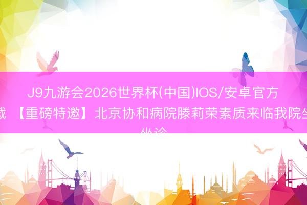 J9九游会2026世界杯(中国)IOS/安卓官方下载 【重磅特邀】北京协和病院滕莉荣素质来临我院坐诊